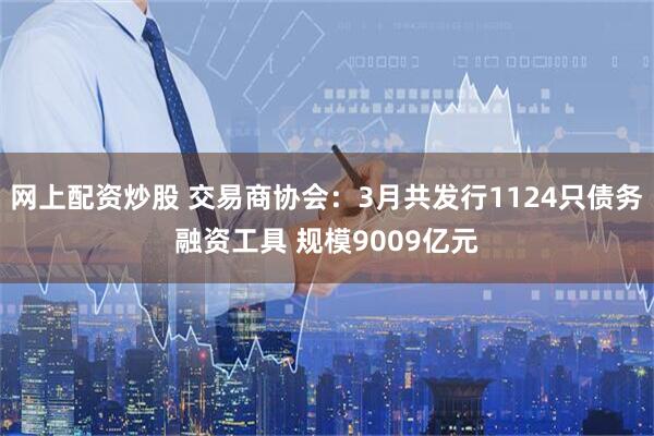 网上配资炒股 交易商协会：3月共发行1124只债务融资工具 规模9009亿元