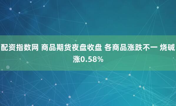 配资指数网 商品期货夜盘收盘 各商品涨跌不一 烧碱涨0.58%