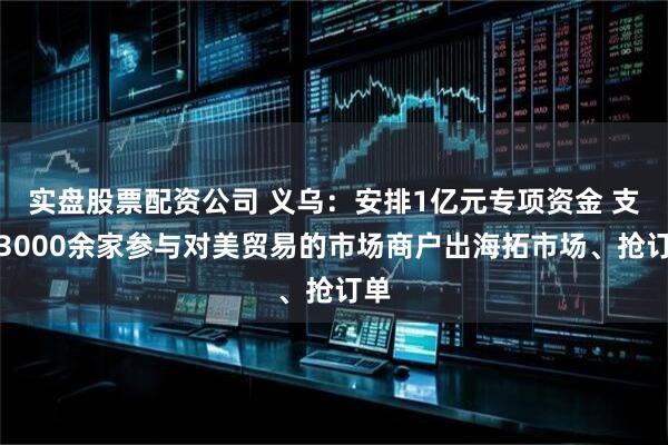 实盘股票配资公司 义乌：安排1亿元专项资金 支持3000余家参与对美贸易的市场商户出海拓市场、抢订单