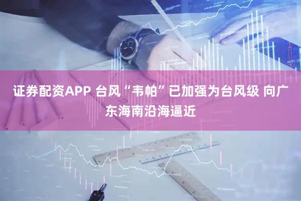 证券配资APP 台风“韦帕”已加强为台风级 向广东海南沿海逼近