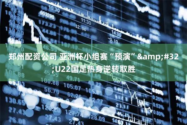 郑州配资公司 亚洲杯小组赛“预演”&#32;U22国足热身逆转取胜