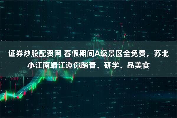 证券炒股配资网 春假期间A级景区全免费，苏北小江南靖江邀你踏青、研学、品美食