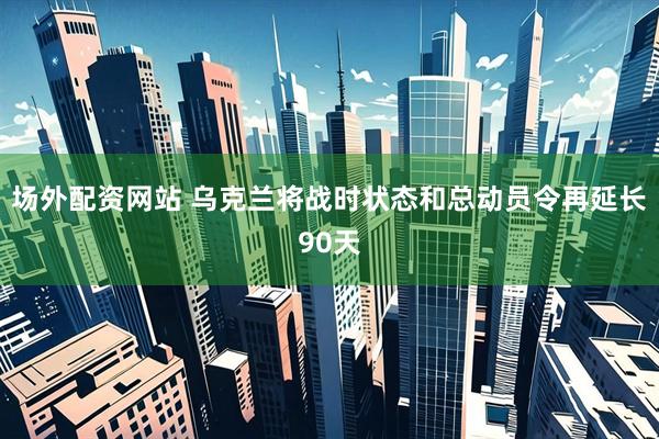 场外配资网站 乌克兰将战时状态和总动员令再延长90天