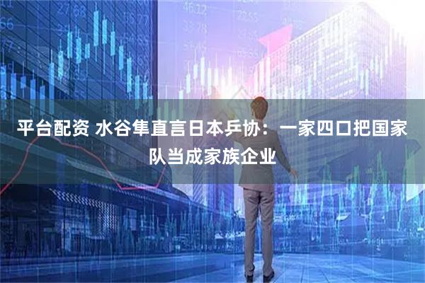 平台配资 水谷隼直言日本乒协：一家四口把国家队当成家族企业