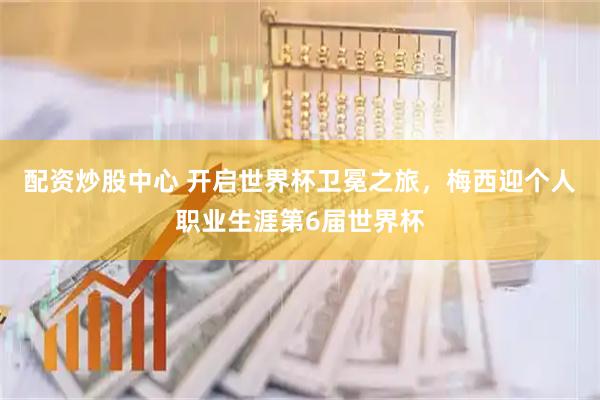 配资炒股中心 开启世界杯卫冕之旅，梅西迎个人职业生涯第6届世界杯