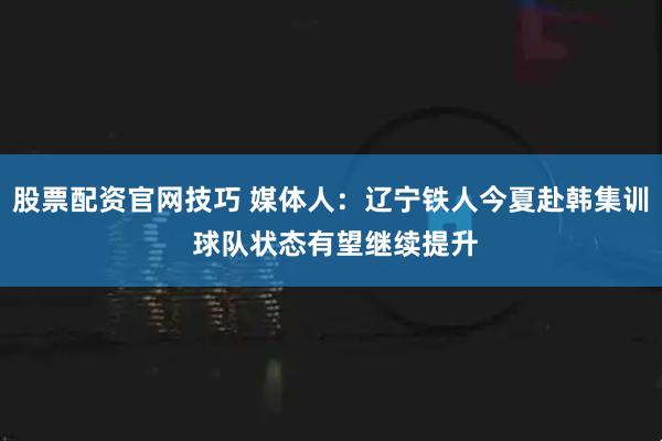 股票配资官网技巧 媒体人：辽宁铁人今夏赴韩集训 球队状态有望继续提升