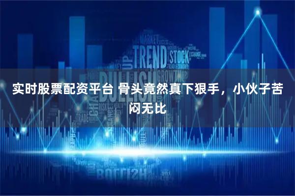 实时股票配资平台 骨头竟然真下狠手，小伙子苦闷无比