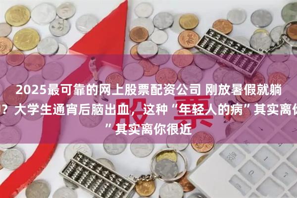 2025最可靠的网上股票配资公司 刚放暑假就躺进ICU？大学生通宵后脑出血，这种“年轻人的病”其实离你很近