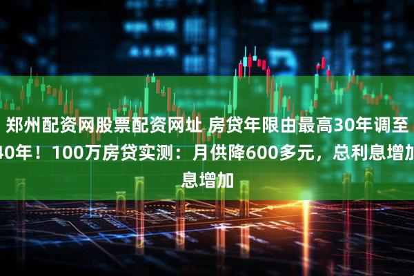 郑州配资网股票配资网址 房贷年限由最高30年调至40年！100万房贷实测：月供降600多元，总利息增加