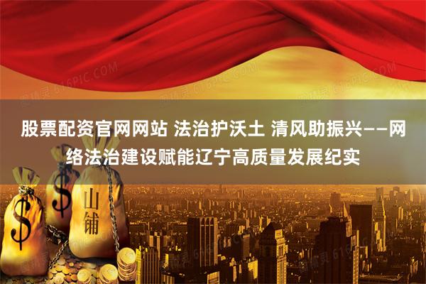 股票配资官网网站 法治护沃土 清风助振兴——网络法治建设赋能辽宁高质量发展纪实