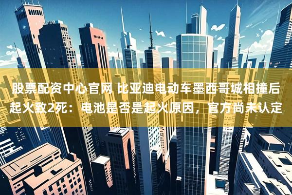 股票配资中心官网 比亚迪电动车墨西哥城相撞后起火致2死：电池是否是起火原因，官方尚未认定