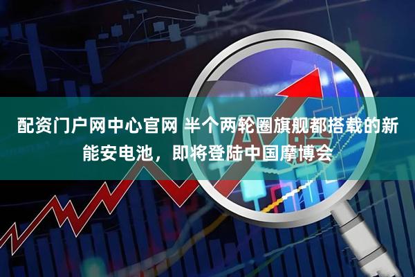 配资门户网中心官网 半个两轮圈旗舰都搭载的新能安电池，即将登陆中国摩博会